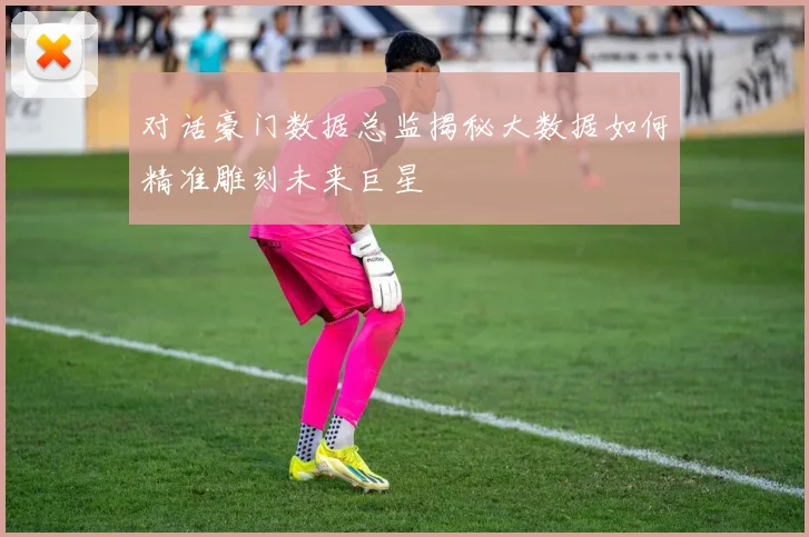 对话豪门数据总监揭秘大数据如何精准雕刻未来巨星