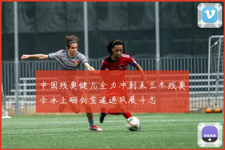 中国残奥健儿全力冲刺米兰冬残奥会冰上砺剑雪道逐风展斗志