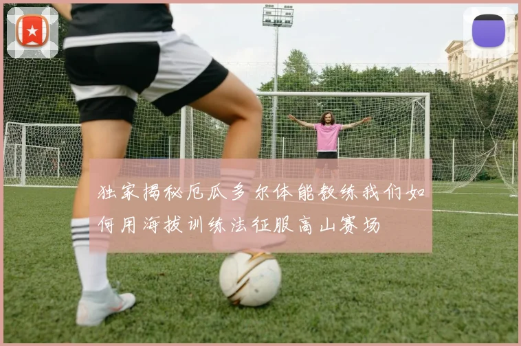 独家揭秘厄瓜多尔体能教练我们如何用海拔训练法征服高山赛场